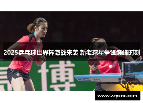 2025乒乓球世界杯激战来袭 新老球星争锋巅峰时刻