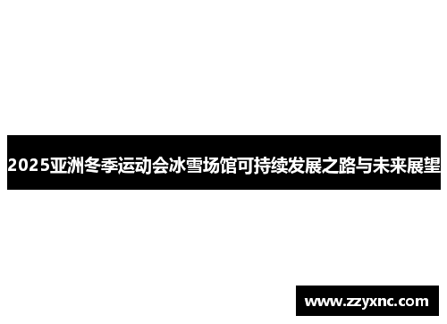 2025亚洲冬季运动会冰雪场馆可持续发展之路与未来展望