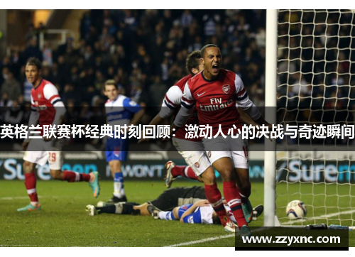 英格兰联赛杯经典时刻回顾：激动人心的决战与奇迹瞬间