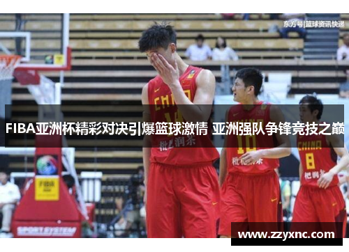 FIBA亚洲杯精彩对决引爆篮球激情 亚洲强队争锋竞技之巅