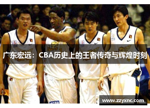 广东宏远：CBA历史上的王者传奇与辉煌时刻
